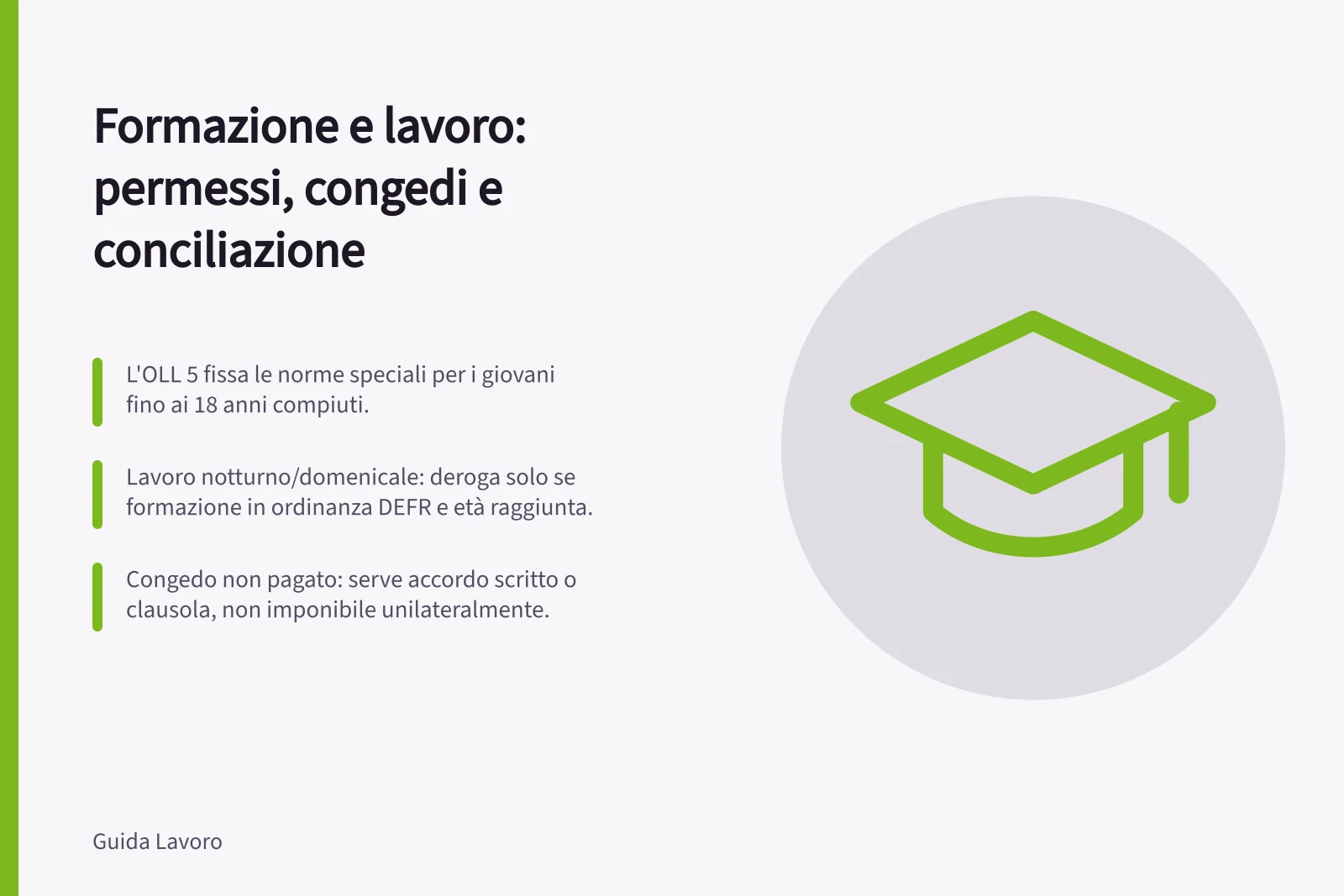 Formazione e lavoro: permessi, congedi e conciliazione: L'OLL 5 fissa le norme speciali per i giovani fino ai 18 anni compiuti.; Lavoro notturno/domenicale: deroga solo se formazione in ordinanza DEFR e età raggiunta.; Congedo non pagato: serve accordo scritto o clausola, non imponibile unilateralmente.