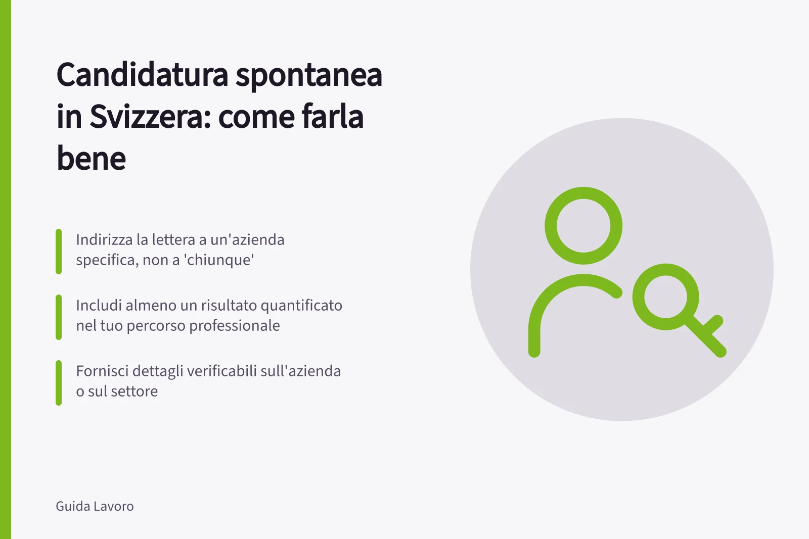 Candidatura spontanea in Svizzera: come farla bene: Indirizza la lettera a un'azienda specifica, non a 'chiunque'; Includi almeno un risultato quantificato nel tuo percorso professionale; Fornisci dettagli verificabili sull'azienda o sul settore
