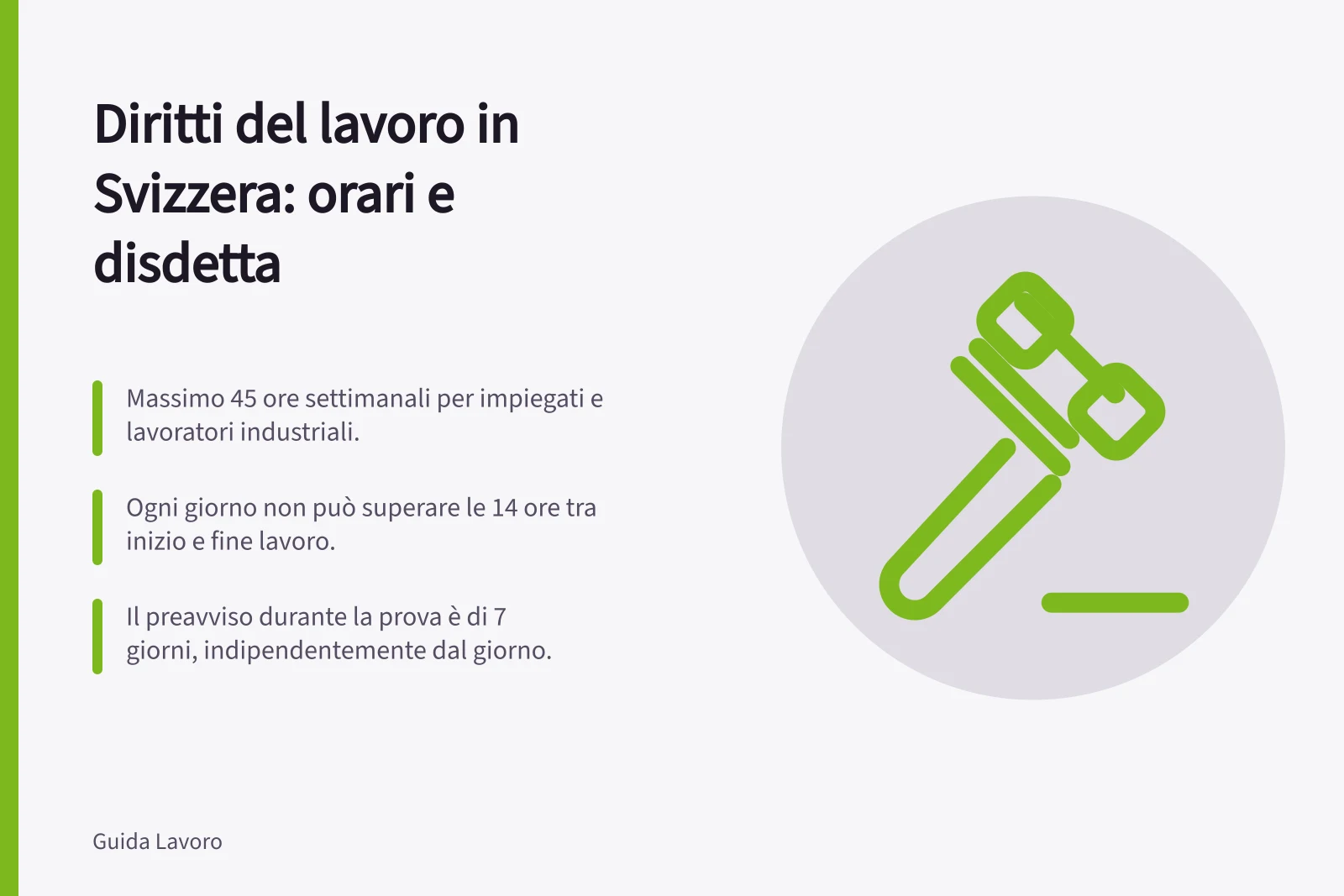 Diritti del lavoro in Svizzera: orari e disdetta: Massimo 45 ore settimanali per impiegati e lavoratori industriali.; Ogni giorno non può superare le 14 ore tra inizio e fine lavoro.; Il preavviso durante la prova è di 7 giorni, indipendentemente dal giorno.